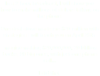 In a 2-hour broadcast, I will show you how to make millions of dollars talking on the phone. One deal alone made me $20-million with strategies I will teach you on April 28th. Imagine making $20,000,000, 20 Million bucks, 20 big ones, with just one phone call... I did that.