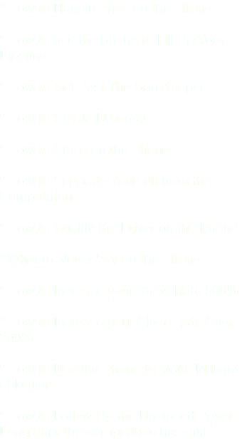 * How to Handle Price on the Phone * How to use the phone to Fill Up Your Pipeline * How to Get Past The GateKeeper * How to Create Urgency * How to Close on the Phone * How to Separate Yourself from the Competition * How to Qualify the Buyer on the Phone * What to Never Say on the Phone * How to Increase your Show Rate 500% * How to Increase your Close Rate Over 200% * How to Use the Phone to Make Millions of Dollars * How to Follow Up the Unclosed Buyer Long after the competition has quit.