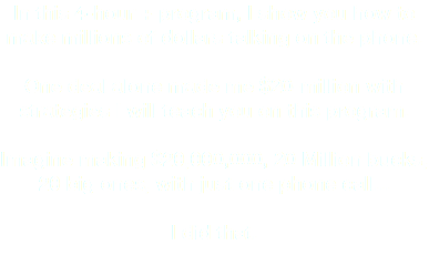 In this 4-hour + program, I show you how to make millions of dollars talking on the phone. One deal alone made me $20-million with strategies I will teach you on this program. Imagine making $20,000,000, 20 Million bucks, 20 big ones, with just one phone call... I did that.