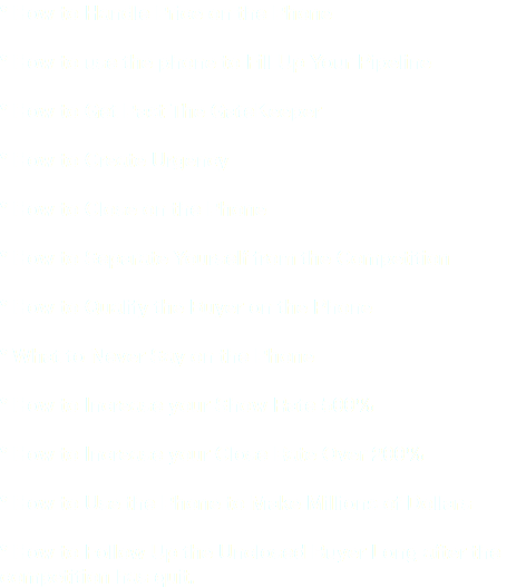 * How to Handle Price on the Phone * How to use the phone to Fill Up Your Pipeline * How to Get Past The GateKeeper * How to Create Urgency * How to Close on the Phone * How to Separate Yourself from the Competition * How to Qualify the Buyer on the Phone * What to Never Say on the Phone * How to Increase your Show Rate 500% * How to Increase your Close Rate Over 200% * How to Use the Phone to Make Millions of Dollars * How to Follow Up the Unclosed Buyer Long after the competition has quit.